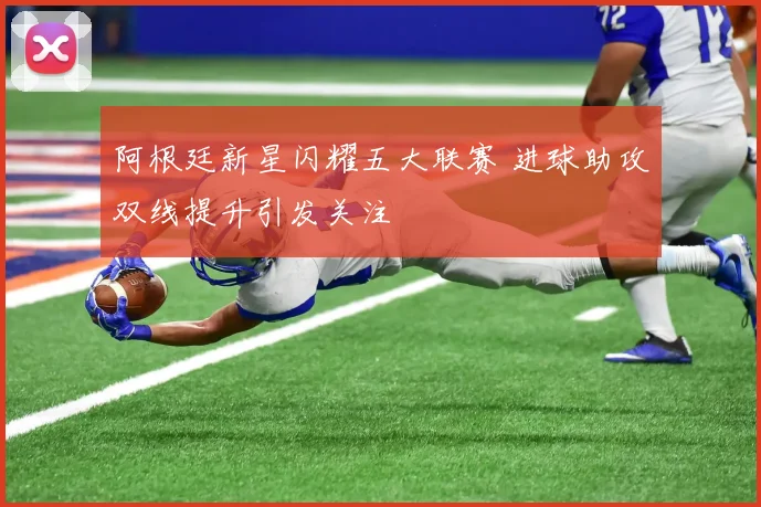 阿根廷新星闪耀五大联赛 进球助攻双线提升引发关注