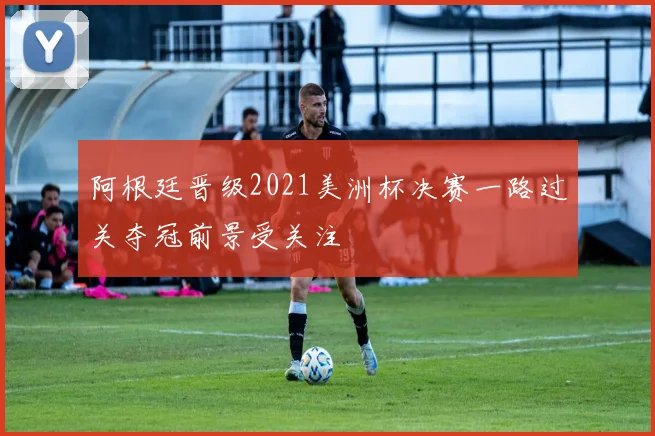 阿根廷晋级2021美洲杯决赛一路过关夺冠前景受关注