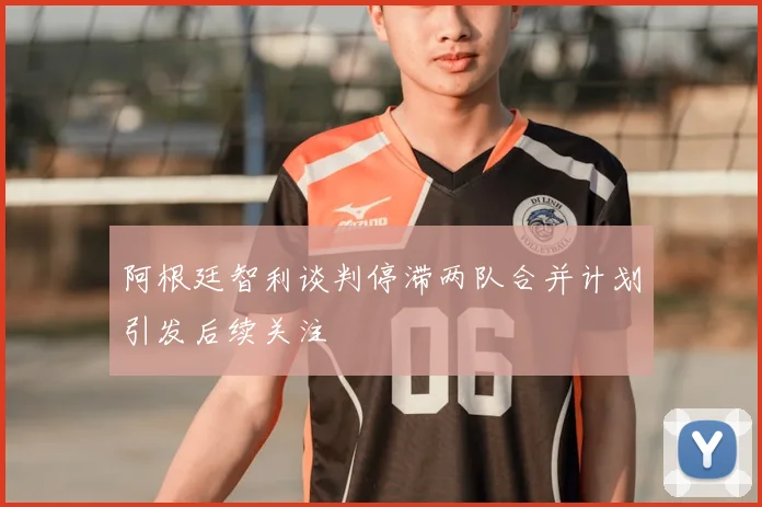 阿根廷智利谈判停滞两队合并计划引发后续关注