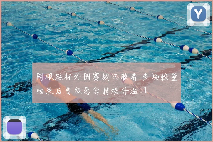 阿根廷杯外围赛战况胶着 多场较量结束后晋级悬念持续升温_1