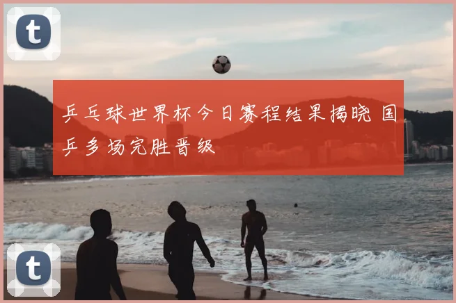 乒乓球世界杯今日赛程结果揭晓 国乒多场完胜晋级