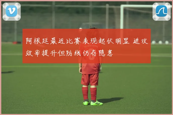 阿根廷最近比赛表现起伏明显 进攻效率提升但防线仍存隐患
