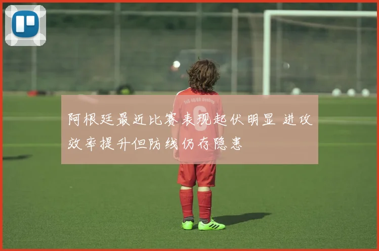 阿根廷最近比赛表现起伏明显 进攻效率提升但防线仍存隐患