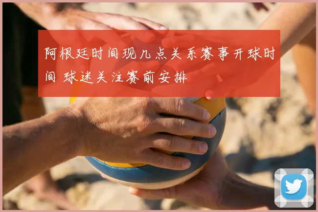 阿根廷时间现几点关系赛事开球时间 球迷关注赛前安排