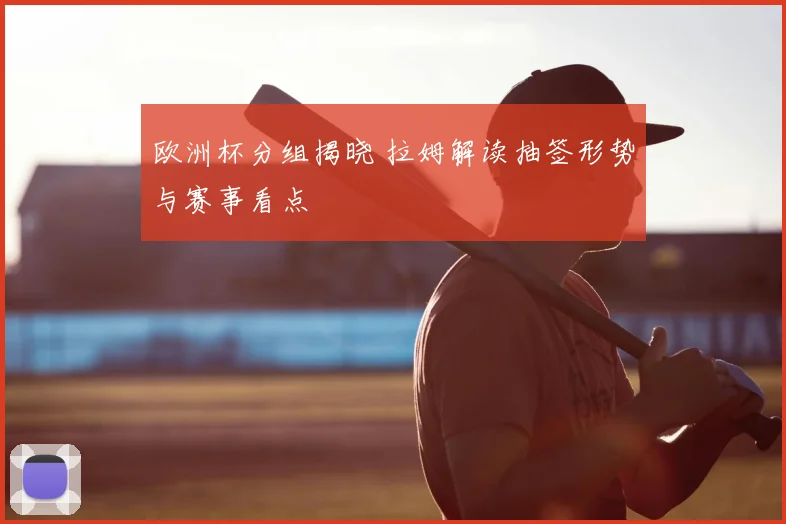 欧洲杯分组揭晓 拉姆解读抽签形势与赛事看点