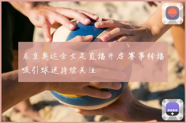东京奥运会女足直播开启 赛事转播吸引球迷持续关注