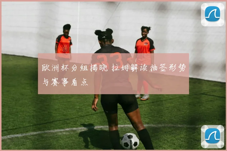 欧洲杯分组揭晓 拉姆解读抽签形势与赛事看点