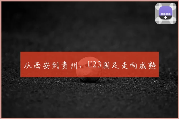 从西安到贵州，U23国足走向成熟