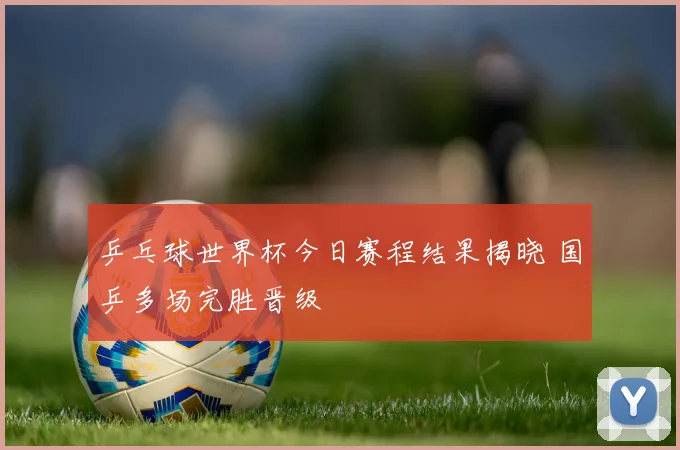 乒乓球世界杯今日赛程结果揭晓 国乒多场完胜晋级
