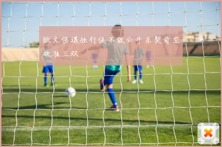 欧文伤退独行侠不敌公牛东契奇空砍准三双