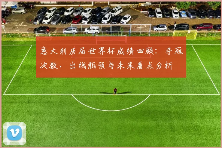 意大利历届世界杯成绩回顾:夺冠次数、出线瓶颈与未来看点分析