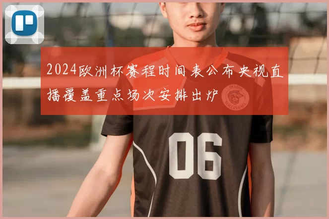 2024欧洲杯赛程时间表公布央视直播覆盖重点场次安排出炉