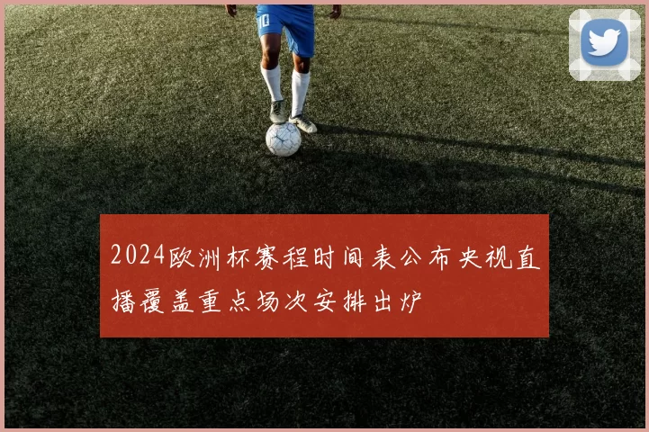 2024欧洲杯赛程时间表公布央视直播覆盖重点场次安排出炉