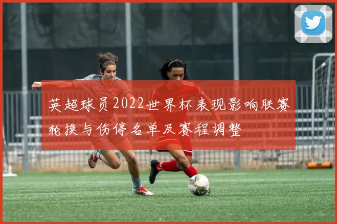 英超球员2022世界杯表现影响联赛轮换与伤停名单及赛程调整