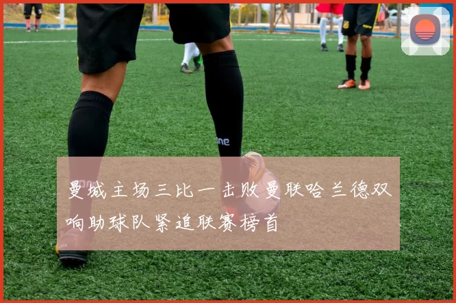 曼城主场三比一击败曼联哈兰德双响助球队紧追联赛榜首