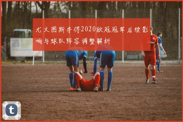 尤文图斯夺得2020欧冠冠军后续影响与球队阵容调整解析