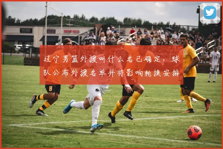 辽宁男篮外援叫什么名已确定，球队公布外援名单并将影响轮换安排