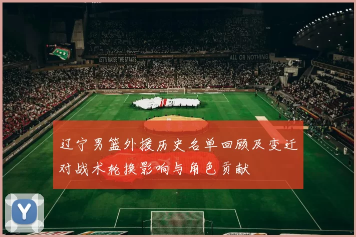 辽宁男篮外援历史名单回顾及变迁对战术轮换影响与角色贡献