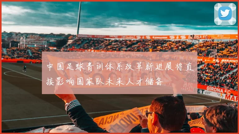 中国足球青训体系改革新进展将直接影响国家队未来人才储备