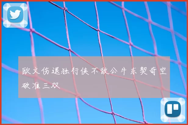 欧文伤退独行侠不敌公牛东契奇空砍准三双