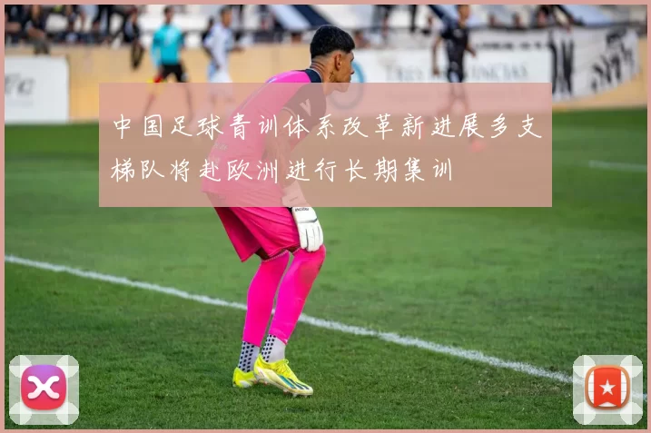 中国足球青训体系改革新进展多支梯队将赴欧洲进行长期集训